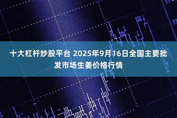 十大杠杆炒股平台 2025年9月16日全国主要批发市场生姜价格行情