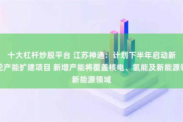 十大杠杆炒股平台 江苏神通：计划下半年启动新一轮产能扩建项目 新增产能将覆盖核电、氢能及新能源领域