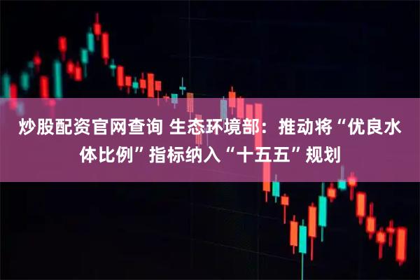 炒股配资官网查询 生态环境部：推动将“优良水体比例”指标纳入“十五五”规划