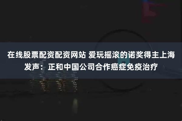 在线股票配资配资网站 爱玩摇滚的诺奖得主上海发声：正和中国公司合作癌症免疫治疗