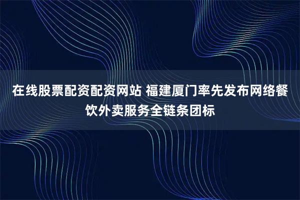 在线股票配资配资网站 福建厦门率先发布网络餐饮外卖服务全链条团标