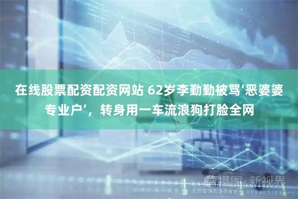 在线股票配资配资网站 62岁李勤勤被骂‘恶婆婆专业户’，转身用一车流浪狗打脸全网