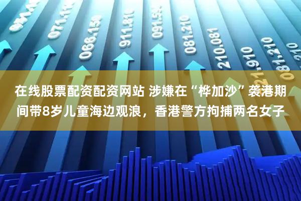 在线股票配资配资网站 涉嫌在“桦加沙”袭港期间带8岁儿童海边观浪，香港警方拘捕两名女子