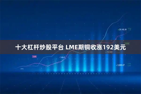 十大杠杆炒股平台 LME期铜收涨192美元