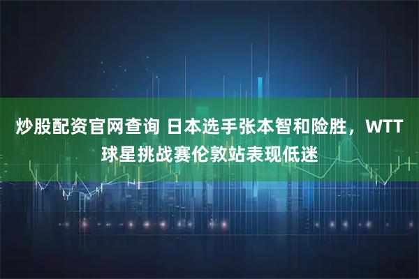 炒股配资官网查询 日本选手张本智和险胜，WTT球星挑战赛伦敦站表现低迷