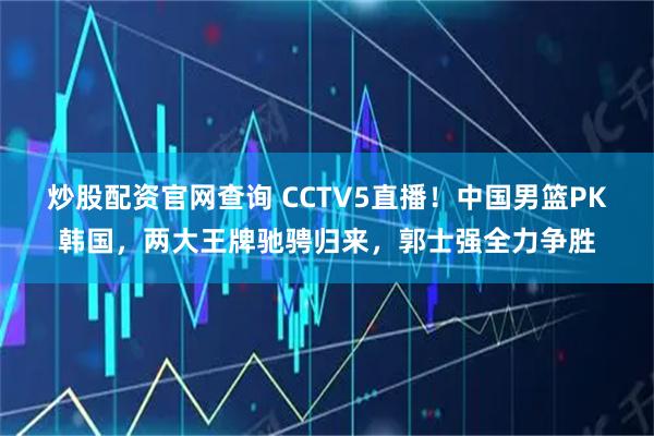 炒股配资官网查询 CCTV5直播！中国男篮PK韩国，两大王牌驰骋归来，郭士强全力争胜