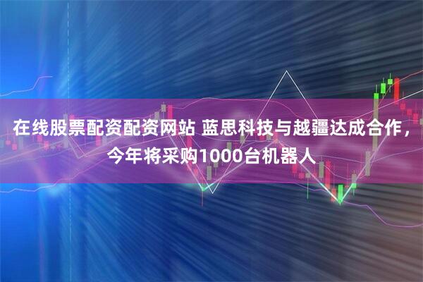 在线股票配资配资网站 蓝思科技与越疆达成合作，今年将采购1000台机器人