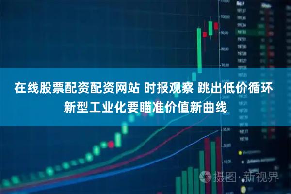 在线股票配资配资网站 时报观察 跳出低价循环 新型工业化要瞄准价值新曲线