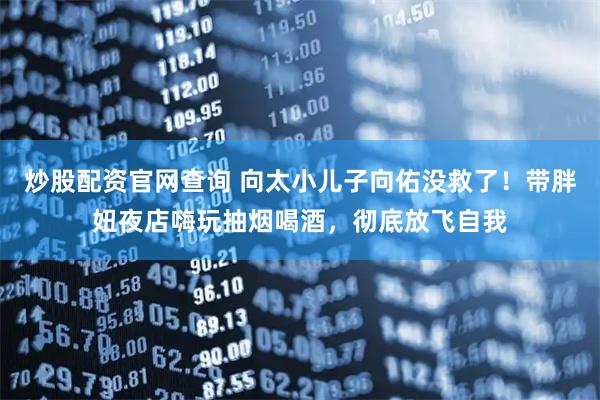 炒股配资官网查询 向太小儿子向佑没救了！带胖妞夜店嗨玩抽烟喝酒，彻底放飞自我