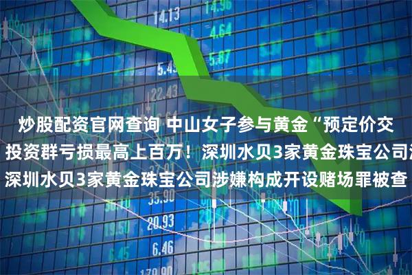 炒股配资官网查询 中山女子参与黄金“预定价交易”，两月亏近40万，投资群亏损最高上百万！深圳水贝3家黄金珠宝公司涉嫌构成开设赌场罪被查