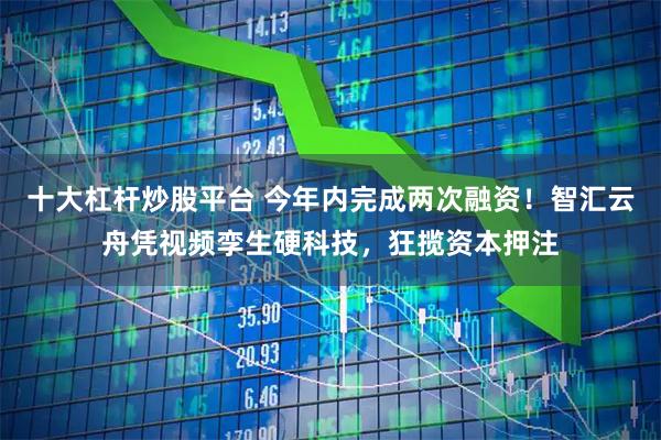 十大杠杆炒股平台 今年内完成两次融资！智汇云舟凭视频孪生硬科技，狂揽资本押注