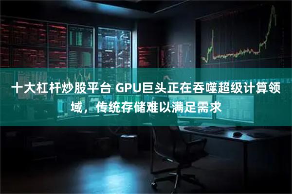 十大杠杆炒股平台 GPU巨头正在吞噬超级计算领域，传统存储难以满足需求