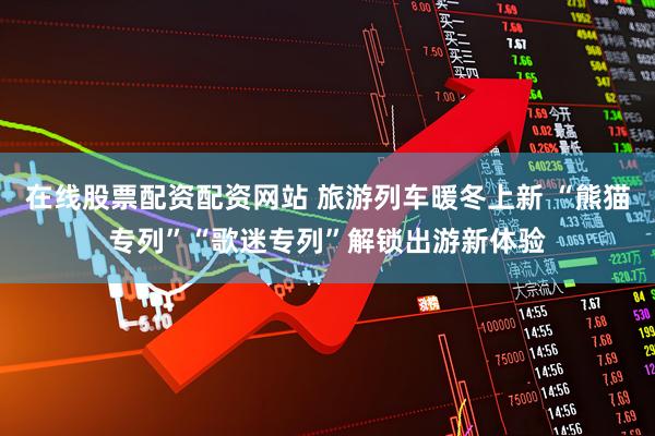 在线股票配资配资网站 旅游列车暖冬上新 “熊猫专列”“歌迷专列”解锁出游新体验