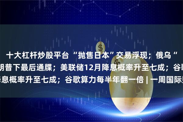 十大杠杆炒股平台 “抛售日本”交易浮现；俄乌“28点计划”曝光，特朗普下最后通牒；美联储12月降息概率升至七成；谷歌算力每半年翻一倍 | 一周国际财经