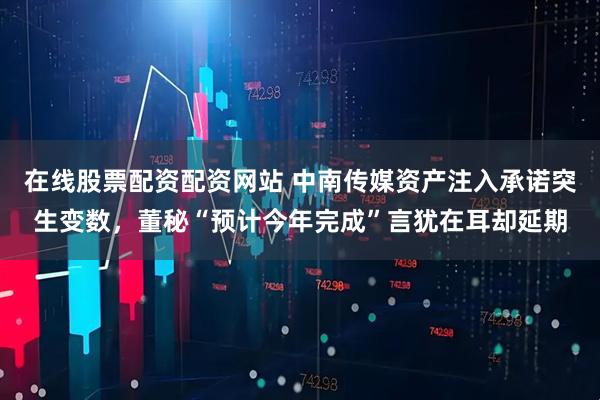 在线股票配资配资网站 中南传媒资产注入承诺突生变数，董秘“预计今年完成”言犹在耳却延期
