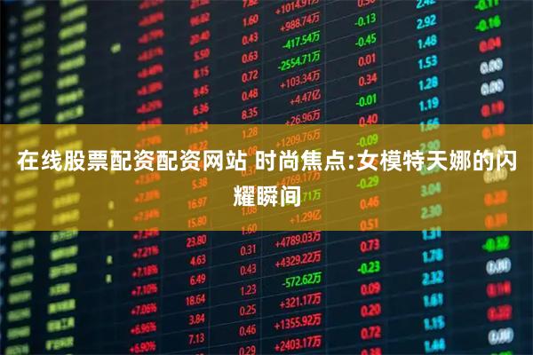 在线股票配资配资网站 时尚焦点:女模特天娜的闪耀瞬间