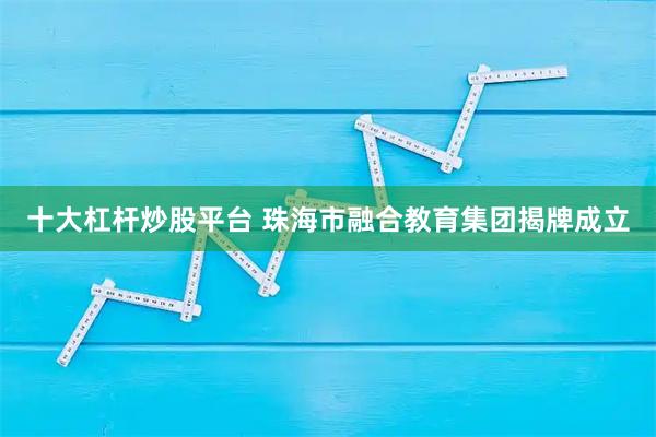 十大杠杆炒股平台 珠海市融合教育集团揭牌成立