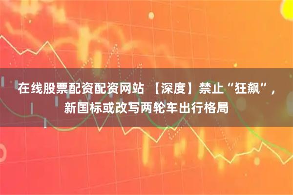 在线股票配资配资网站 【深度】禁止“狂飙”，新国标或改写两轮车出行格局