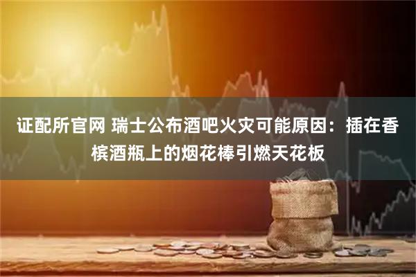 证配所官网 瑞士公布酒吧火灾可能原因：插在香槟酒瓶上的烟花棒引燃天花板
