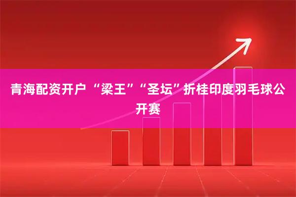 青海配资开户 “梁王”“圣坛”折桂印度羽毛球公开赛