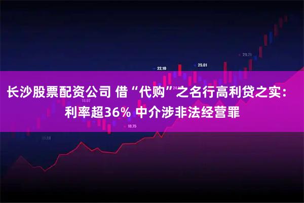 长沙股票配资公司 借“代购”之名行高利贷之实： 利率超36% 中介涉非法经营罪