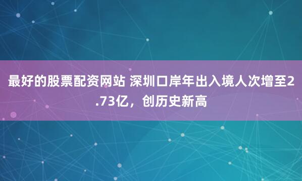 最好的股票配资网站 深圳口岸年出入境人次增至2.73亿，创历史新高