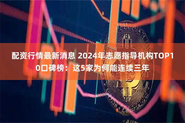 配资行情最新消息 2024年志愿指导机构TOP10口碑榜:这5家为何能连续三年