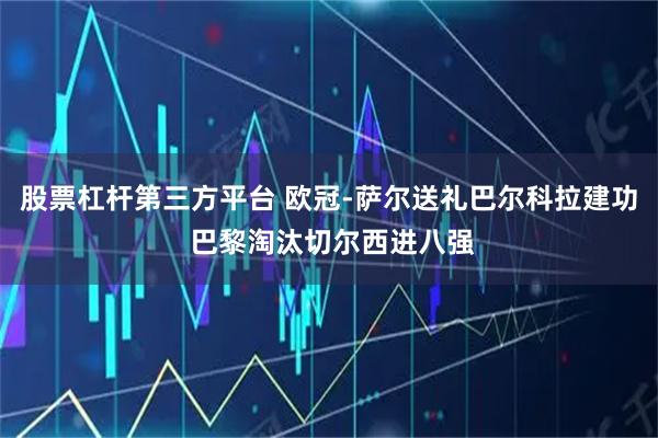股票杠杆第三方平台 欧冠-萨尔送礼巴尔科拉建功 巴黎淘汰切尔西进八强