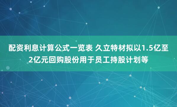 配资利息计算公式一览表 久立特材拟以1.5亿至2亿元回购股份用于员工持股计划等