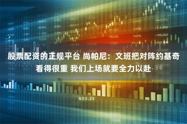 股票配资的正规平台 尚帕尼：文班把对阵约基奇看得很重 我们上场就要全力以赴