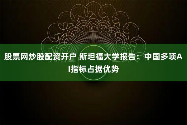 股票网炒股配资开户 斯坦福大学报告：中国多项AI指标占据优势