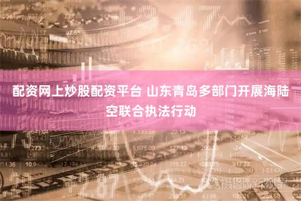 配资网上炒股配资平台 山东青岛多部门开展海陆空联合执法行动