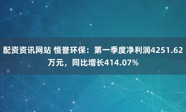 配资资讯网站 恒誉环保：第一季度净利润4251.62万元，同比增长414.07%