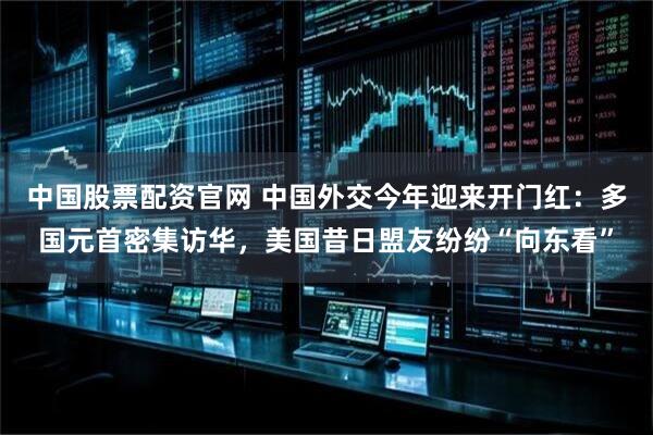 中国股票配资官网 中国外交今年迎来开门红：多国元首密集访华，美国昔日盟友纷纷“向东看”
