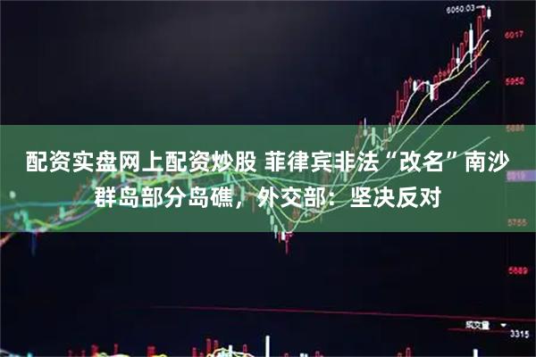 配资实盘网上配资炒股 菲律宾非法“改名”南沙群岛部分岛礁，外交部：坚决反对