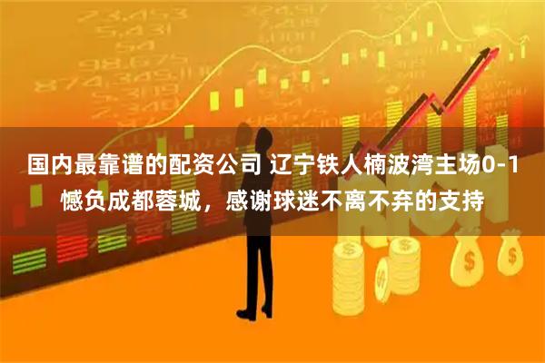 国内最靠谱的配资公司 辽宁铁人楠波湾主场0-1憾负成都蓉城，感谢球迷不离不弃的支持