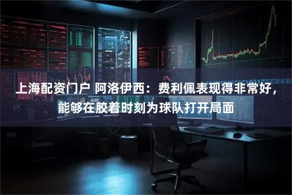 上海配资门户 阿洛伊西：费利佩表现得非常好，能够在胶着时刻为球队打开局面