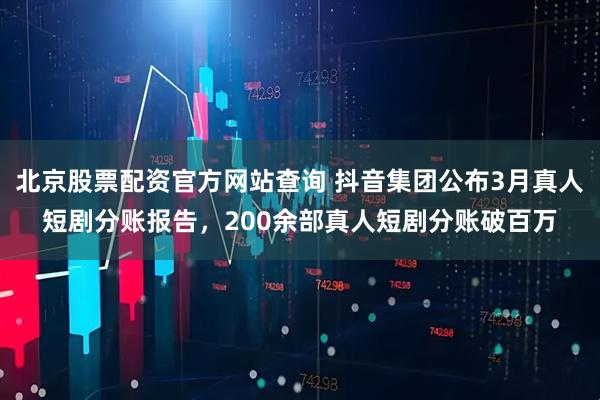 北京股票配资官方网站查询 抖音集团公布3月真人短剧分账报告，200余部真人短剧分账破百万