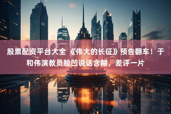 股票配资平台大全 《伟大的长征》预告翻车！于和伟演教员脸凹说话含糊，差评一片