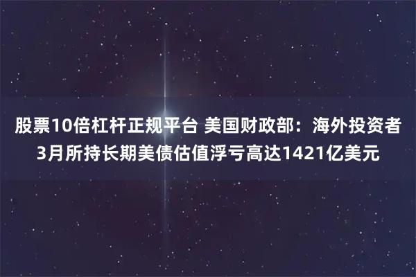 股票10倍杠杆正规平台 美国财政部：海外投资者3月所持长期美债估值浮亏高达1421亿美元