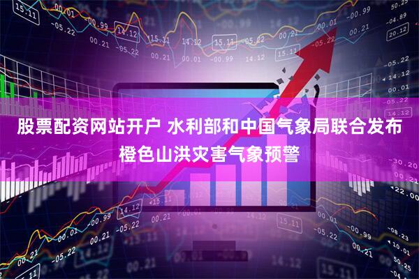 股票配资网站开户 水利部和中国气象局联合发布橙色山洪灾害气象预警