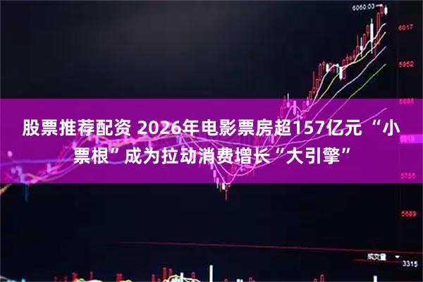 股票推荐配资 2026年电影票房超157亿元 “小票根”成为拉动消费增长“大引擎”