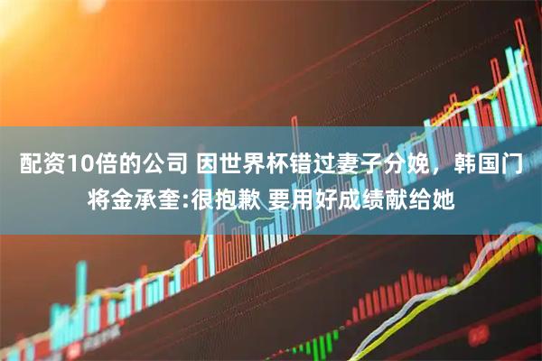 配资10倍的公司 因世界杯错过妻子分娩，韩国门将金承奎:很抱歉 要用好成绩献给她