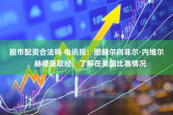 股市配资合法吗 电讯报：图赫尔向菲尔·内维尔、赫德曼取经，了解在美国比赛情况