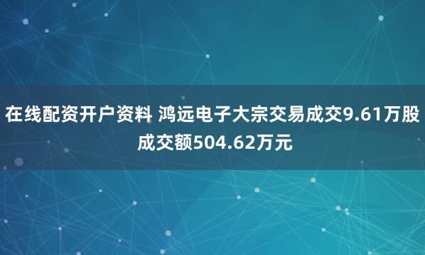 在线配资开户资料 鸿远电子大宗交易成交9.61万股 成交额504.62万元