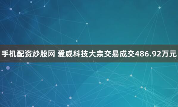 手机配资炒股网 爱威科技大宗交易成交486.92万元