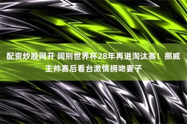配资炒股网开 阔别世界杯28年再进淘汰赛！挪威主帅赛后看台激情拥吻妻子