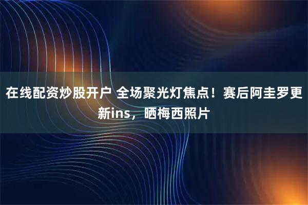 在线配资炒股开户 全场聚光灯焦点！赛后阿圭罗更新ins，晒梅西照片