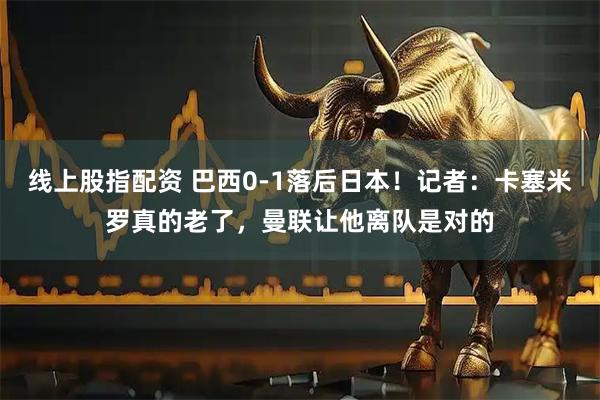 线上股指配资 巴西0-1落后日本!记者:卡塞米罗真的老了,曼联让他离队是对的