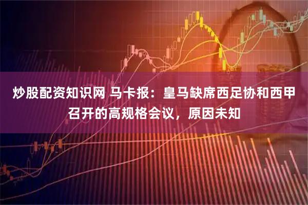 炒股配资知识网 马卡报：皇马缺席西足协和西甲召开的高规格会议，原因未知